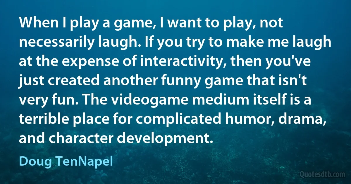 When I play a game, I want to play, not necessarily laugh. If you try to make me laugh at the expense of interactivity, then you've just created another funny game that isn't very fun. The videogame medium itself is a terrible place for complicated humor, drama, and character development. (Doug TenNapel)