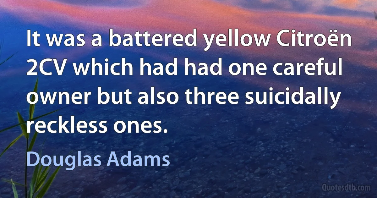 It was a battered yellow Citroën 2CV which had had one careful owner but also three suicidally reckless ones. (Douglas Adams)