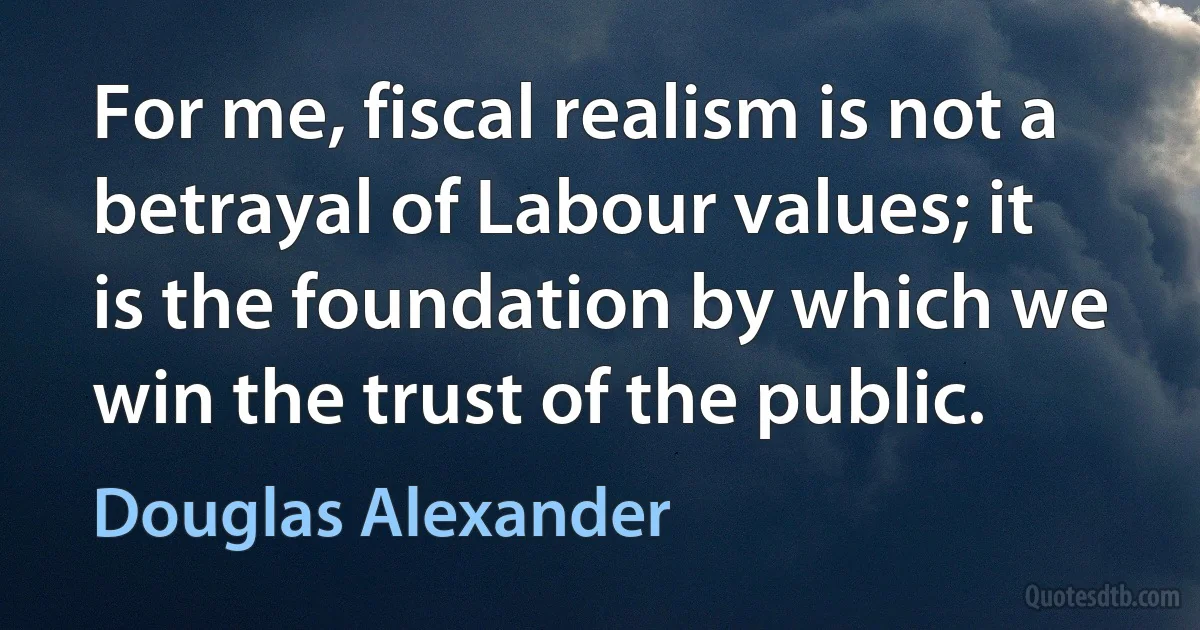 For me, fiscal realism is not a betrayal of Labour values; it is the foundation by which we win the trust of the public. (Douglas Alexander)