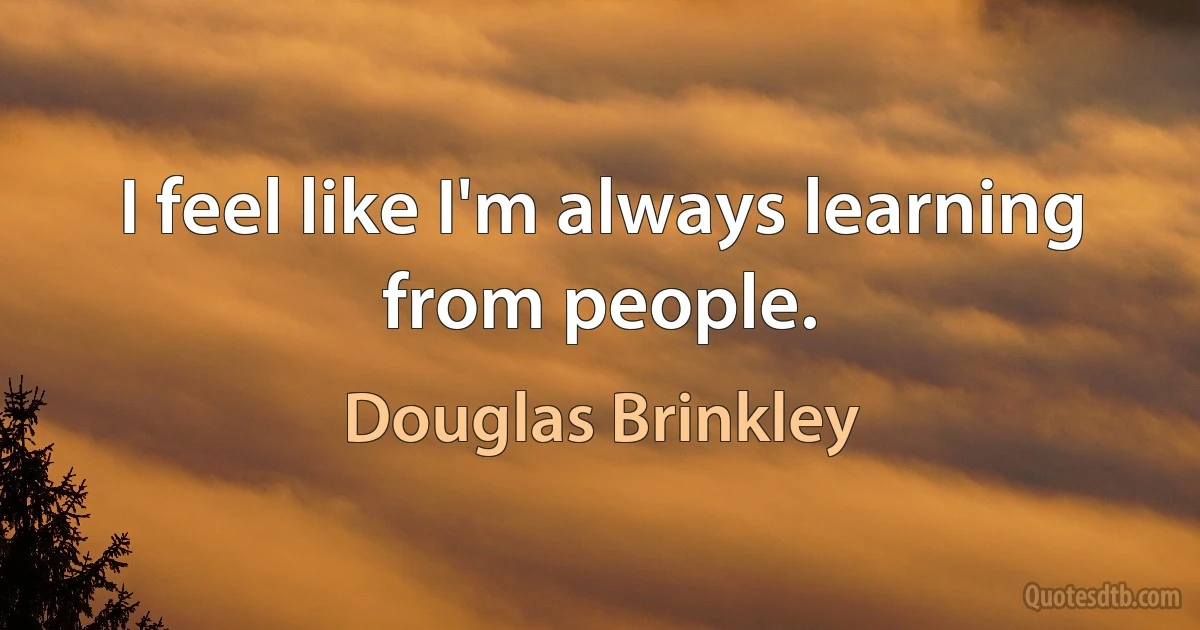 I feel like I'm always learning from people. (Douglas Brinkley)