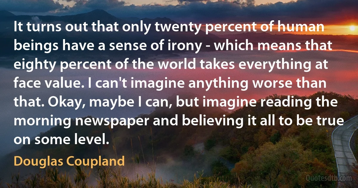 It turns out that only twenty percent of human beings have a sense of irony - which means that eighty percent of the world takes everything at face value. I can't imagine anything worse than that. Okay, maybe I can, but imagine reading the morning newspaper and believing it all to be true on some level. (Douglas Coupland)