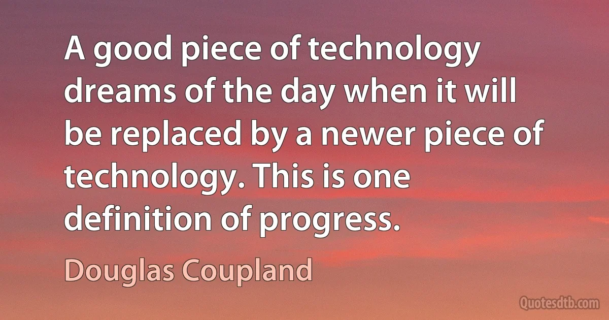 A good piece of technology dreams of the day when it will be replaced by a newer piece of technology. This is one definition of progress. (Douglas Coupland)