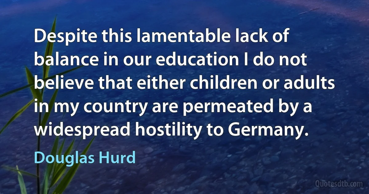 Despite this lamentable lack of balance in our education I do not believe that either children or adults in my country are permeated by a widespread hostility to Germany. (Douglas Hurd)