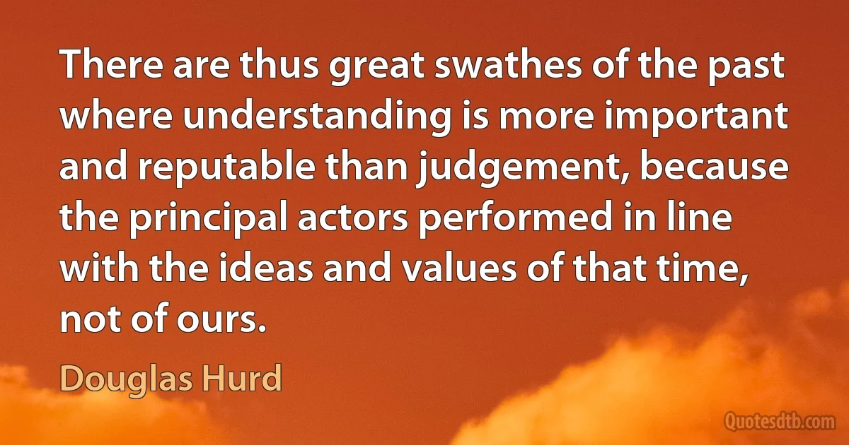 There are thus great swathes of the past where understanding is more important and reputable than judgement, because the principal actors performed in line with the ideas and values of that time, not of ours. (Douglas Hurd)