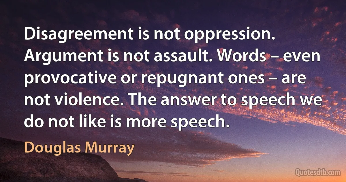 Disagreement is not oppression. Argument is not assault. Words – even provocative or repugnant ones – are not violence. The answer to speech we do not like is more speech. (Douglas Murray)