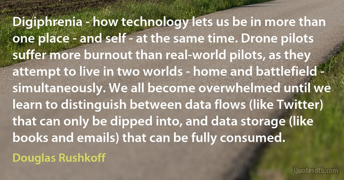 Digiphrenia - how technology lets us be in more than one place - and self - at the same time. Drone pilots suffer more burnout than real-world pilots, as they attempt to live in two worlds - home and battlefield - simultaneously. We all become overwhelmed until we learn to distinguish between data flows (like Twitter) that can only be dipped into, and data storage (like books and emails) that can be fully consumed. (Douglas Rushkoff)