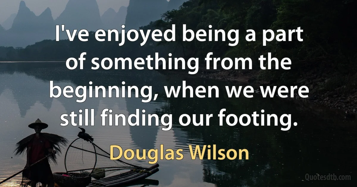 I've enjoyed being a part of something from the beginning, when we were still finding our footing. (Douglas Wilson)