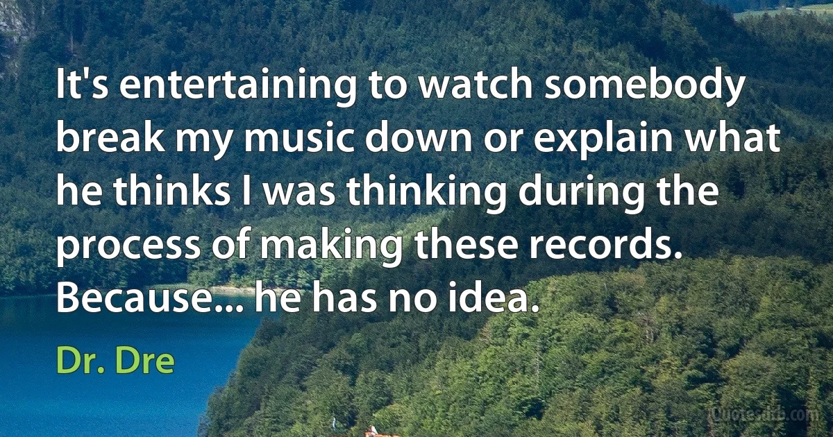 It's entertaining to watch somebody break my music down or explain what he thinks I was thinking during the process of making these records. Because... he has no idea. (Dr. Dre)