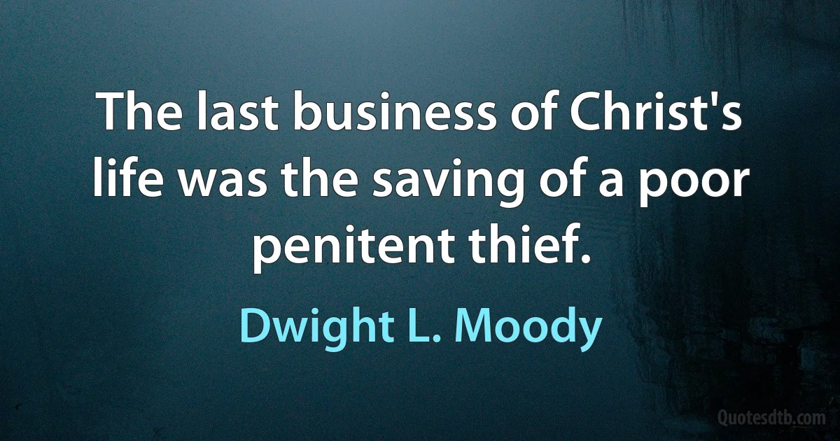 The last business of Christ's life was the saving of a poor penitent thief. (Dwight L. Moody)