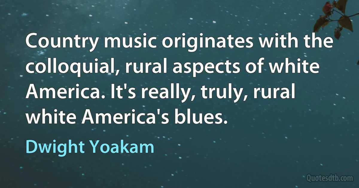 Country music originates with the colloquial, rural aspects of white America. It's really, truly, rural white America's blues. (Dwight Yoakam)