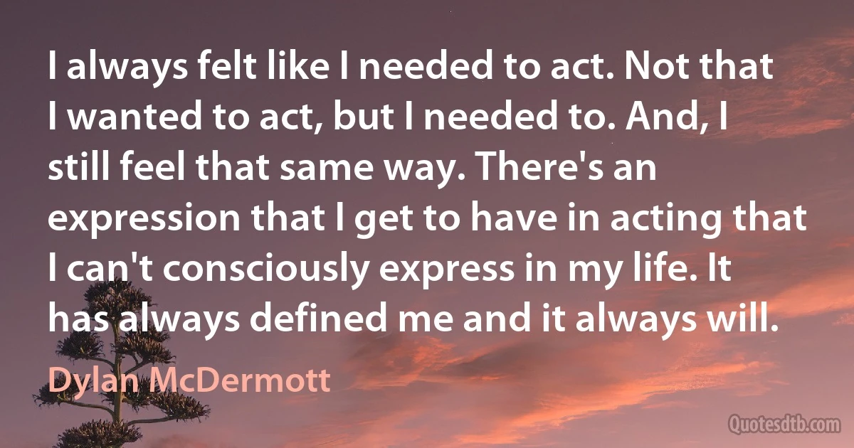 I always felt like I needed to act. Not that I wanted to act, but I needed to. And, I still feel that same way. There's an expression that I get to have in acting that I can't consciously express in my life. It has always defined me and it always will. (Dylan McDermott)