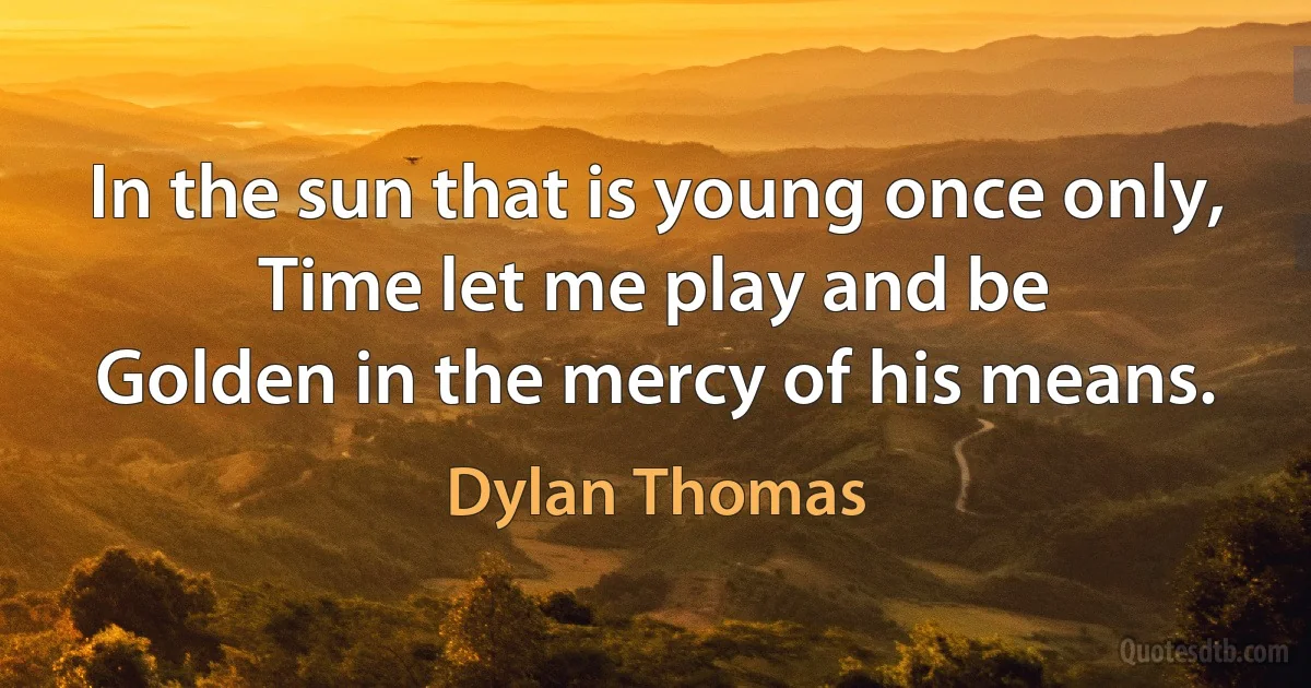 In the sun that is young once only,
Time let me play and be
Golden in the mercy of his means. (Dylan Thomas)