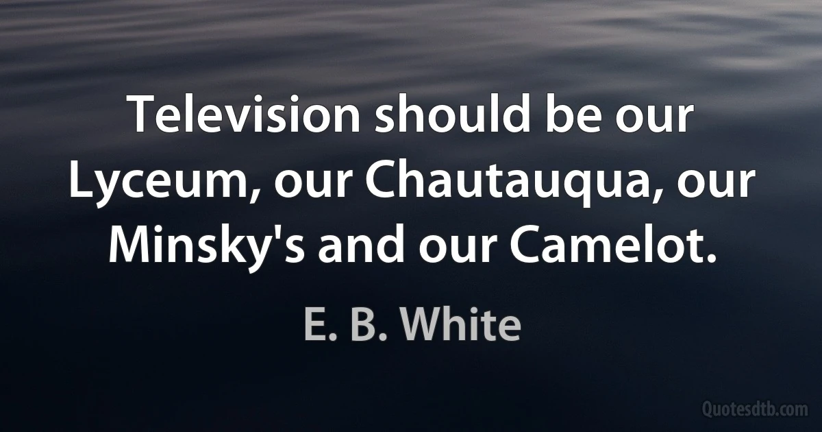 Television should be our Lyceum, our Chautauqua, our Minsky's and our Camelot. (E. B. White)