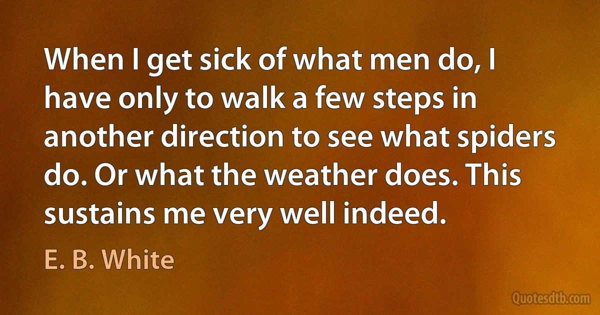 When I get sick of what men do, I have only to walk a few steps in another direction to see what spiders do. Or what the weather does. This sustains me very well indeed. (E. B. White)