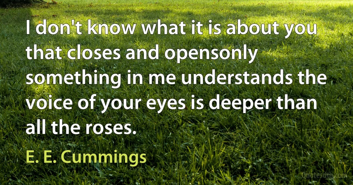 I don't know what it is about you that closes and opensonly something in me understands the voice of your eyes is deeper than all the roses. (E. E. Cummings)