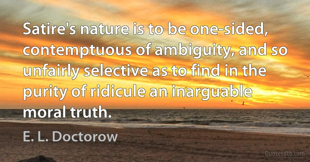 Satire's nature is to be one-sided, contemptuous of ambiguity, and so unfairly selective as to find in the purity of ridicule an inarguable moral truth. (E. L. Doctorow)