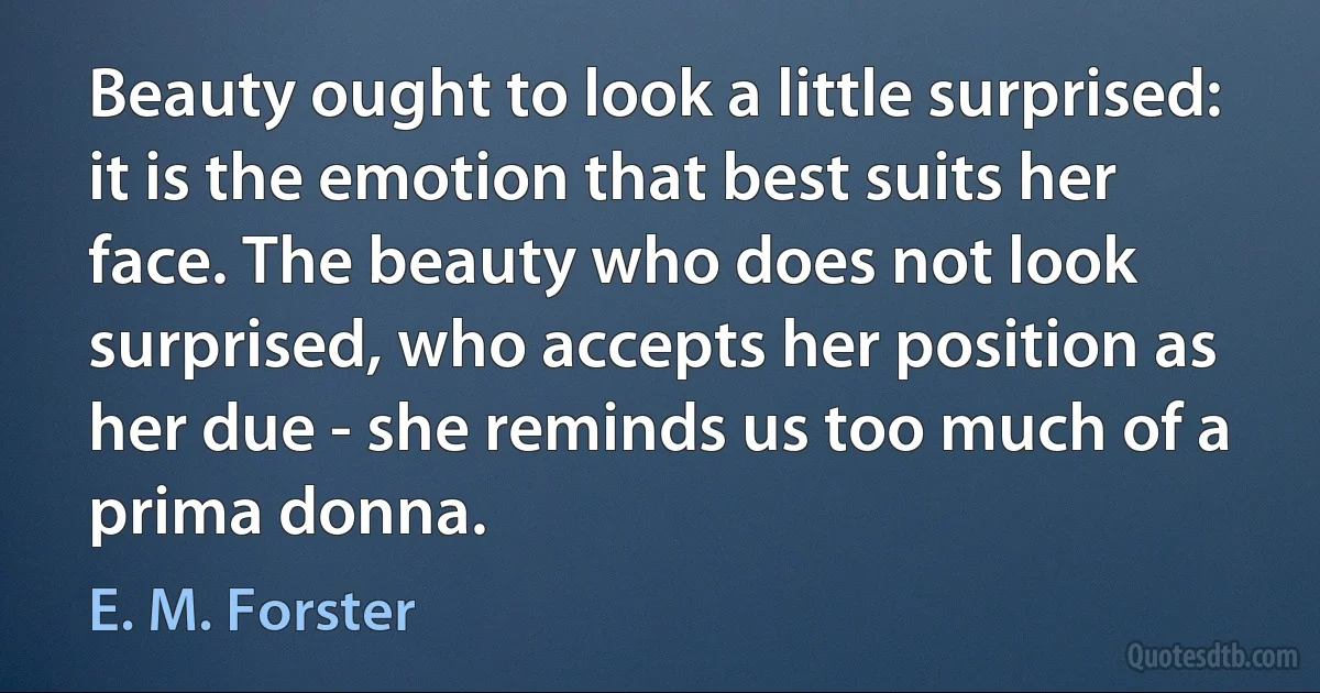 Beauty ought to look a little surprised: it is the emotion that best suits her face. The beauty who does not look surprised, who accepts her position as her due - she reminds us too much of a prima donna. (E. M. Forster)