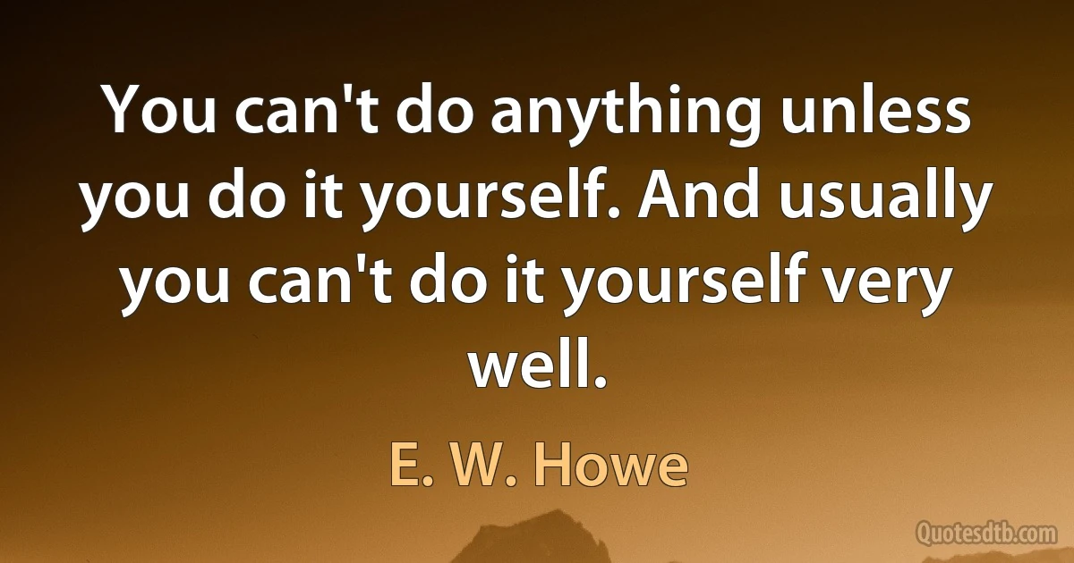 You can't do anything unless you do it yourself. And usually you can't do it yourself very well. (E. W. Howe)