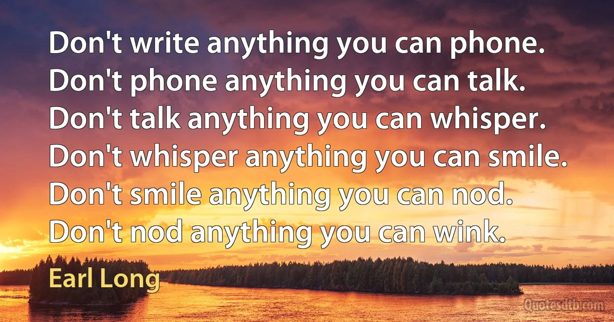 Don't write anything you can phone. Don't phone anything you can talk. Don't talk anything you can whisper. Don't whisper anything you can smile. Don't smile anything you can nod. Don't nod anything you can wink. (Earl Long)