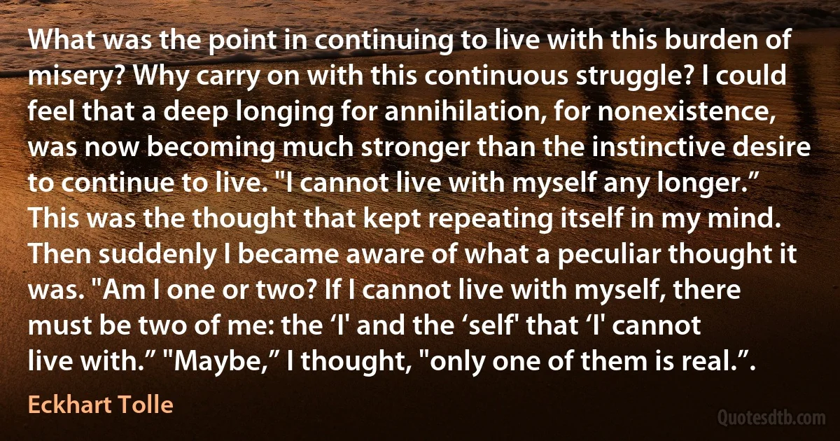 What was the point in continuing to live with this burden of misery? Why carry on with this continuous struggle? I could feel that a deep longing for annihilation, for nonexistence, was now becoming much stronger than the instinctive desire to continue to live. "I cannot live with myself any longer.” This was the thought that kept repeating itself in my mind. Then suddenly I became aware of what a peculiar thought it was. "Am I one or two? If I cannot live with myself, there must be two of me: the ‘I' and the ‘self' that ‘I' cannot live with.” "Maybe,” I thought, "only one of them is real.”. (Eckhart Tolle)