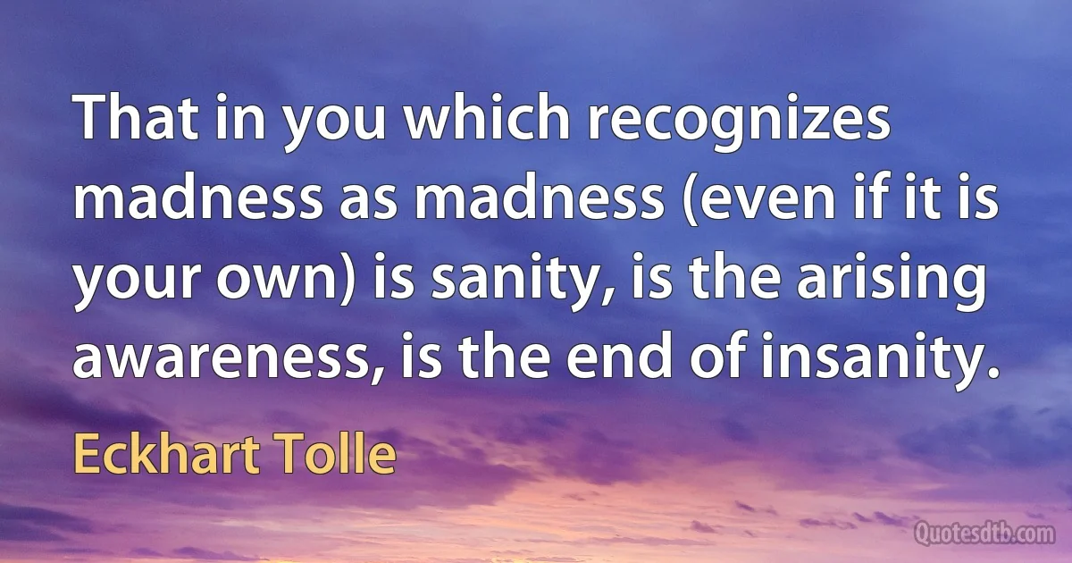 That in you which recognizes madness as madness (even if it is your own) is sanity, is the arising awareness, is the end of insanity. (Eckhart Tolle)