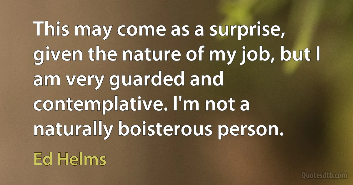 This may come as a surprise, given the nature of my job, but I am very guarded and contemplative. I'm not a naturally boisterous person. (Ed Helms)