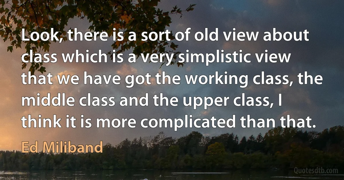 Look, there is a sort of old view about class which is a very simplistic view that we have got the working class, the middle class and the upper class, I think it is more complicated than that. (Ed Miliband)