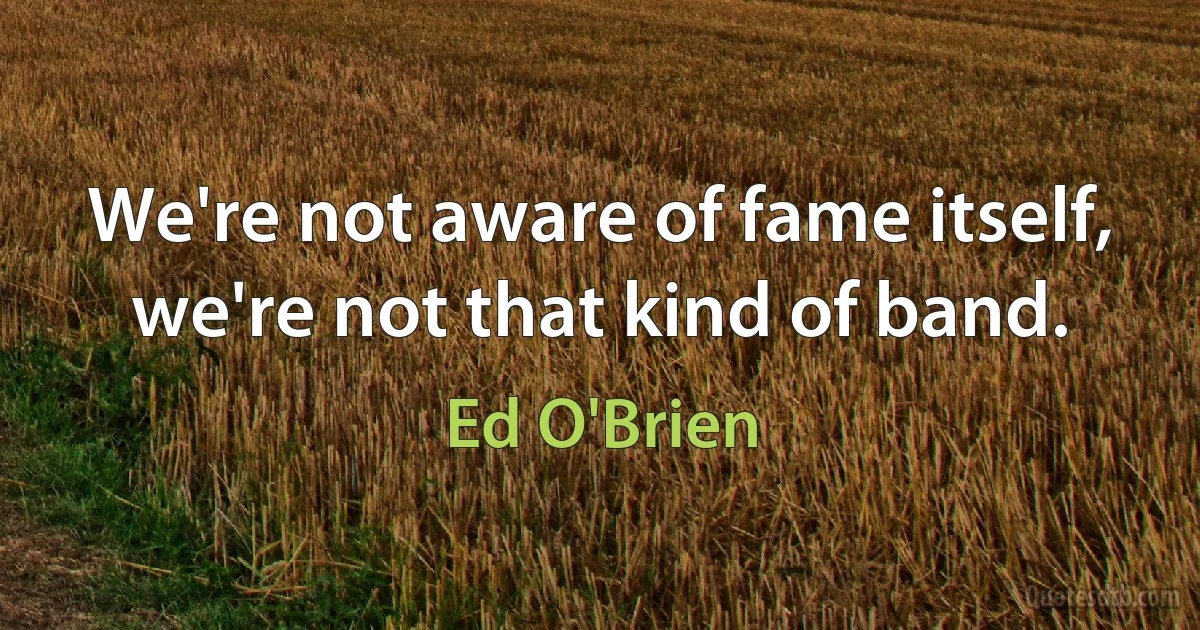 We're not aware of fame itself, we're not that kind of band. (Ed O'Brien)