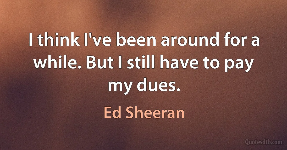 I think I've been around for a while. But I still have to pay my dues. (Ed Sheeran)