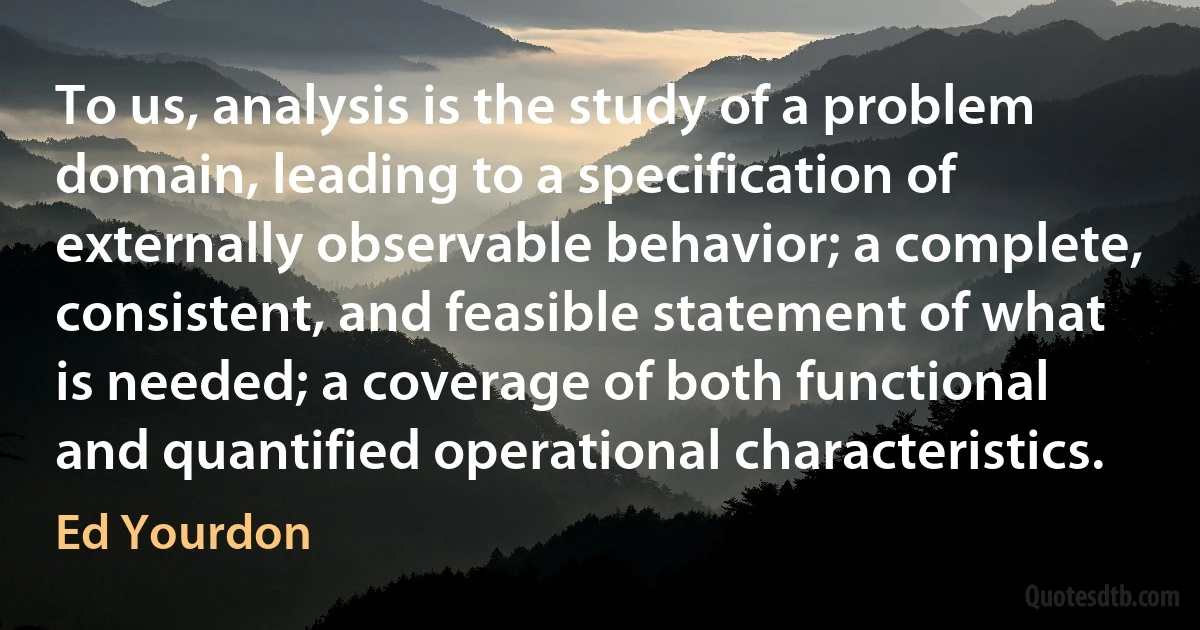 To us, analysis is the study of a problem domain, leading to a specification of externally observable behavior; a complete, consistent, and feasible statement of what is needed; a coverage of both functional and quantified operational characteristics. (Ed Yourdon)