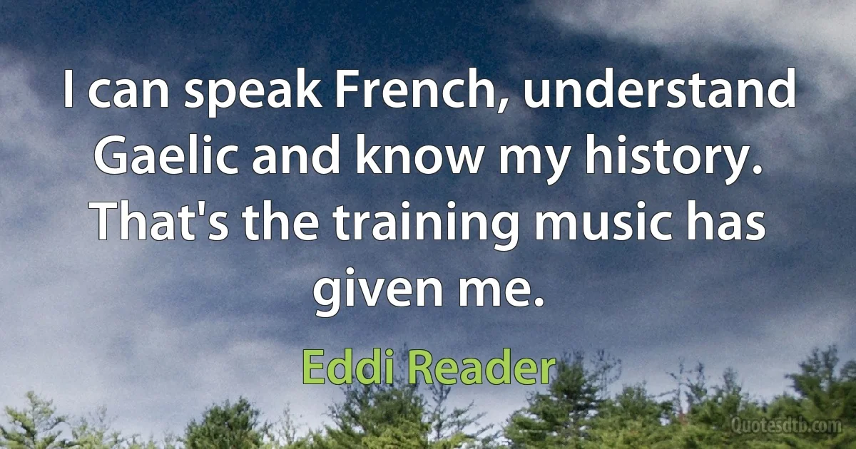 I can speak French, understand Gaelic and know my history. That's the training music has given me. (Eddi Reader)