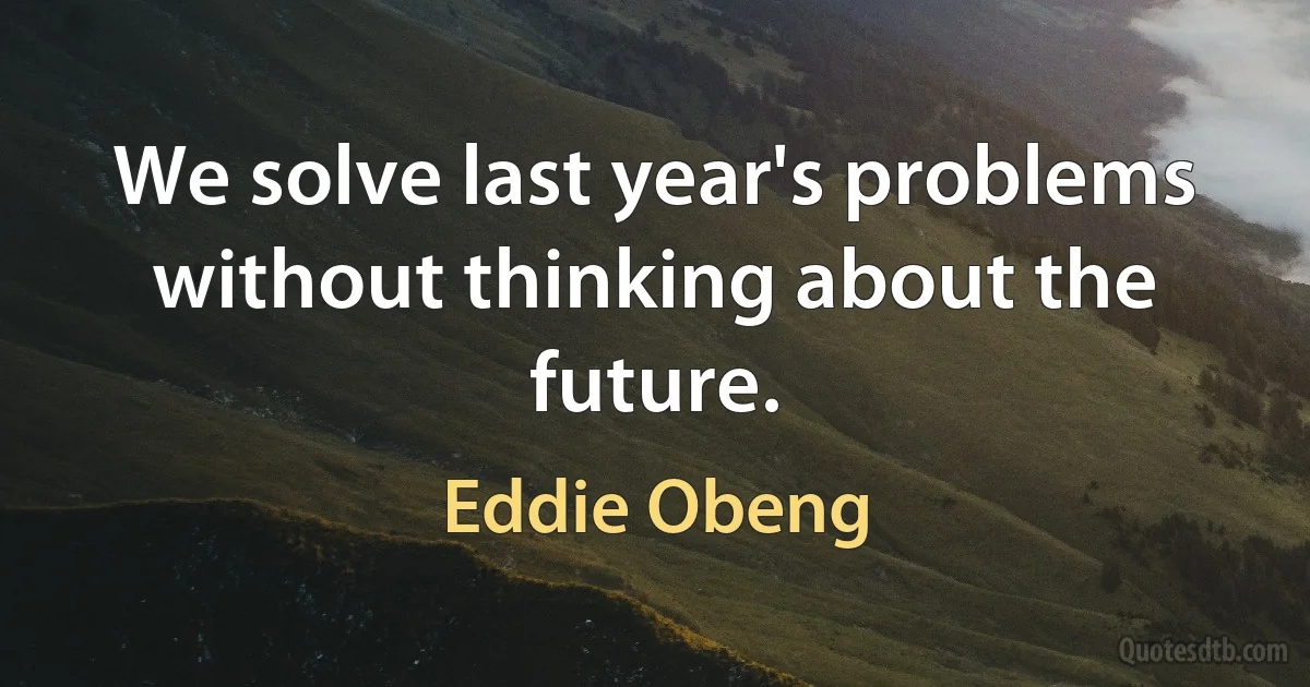 We solve last year's problems without thinking about the future. (Eddie Obeng)