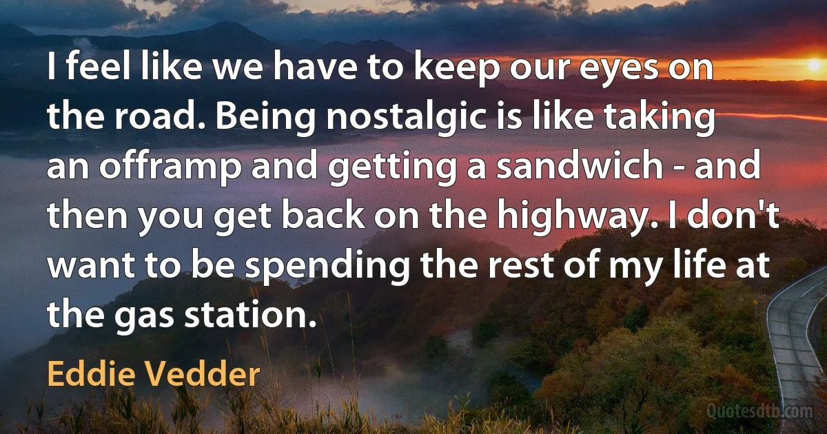 I feel like we have to keep our eyes on the road. Being nostalgic is like taking an offramp and getting a sandwich - and then you get back on the highway. I don't want to be spending the rest of my life at the gas station. (Eddie Vedder)