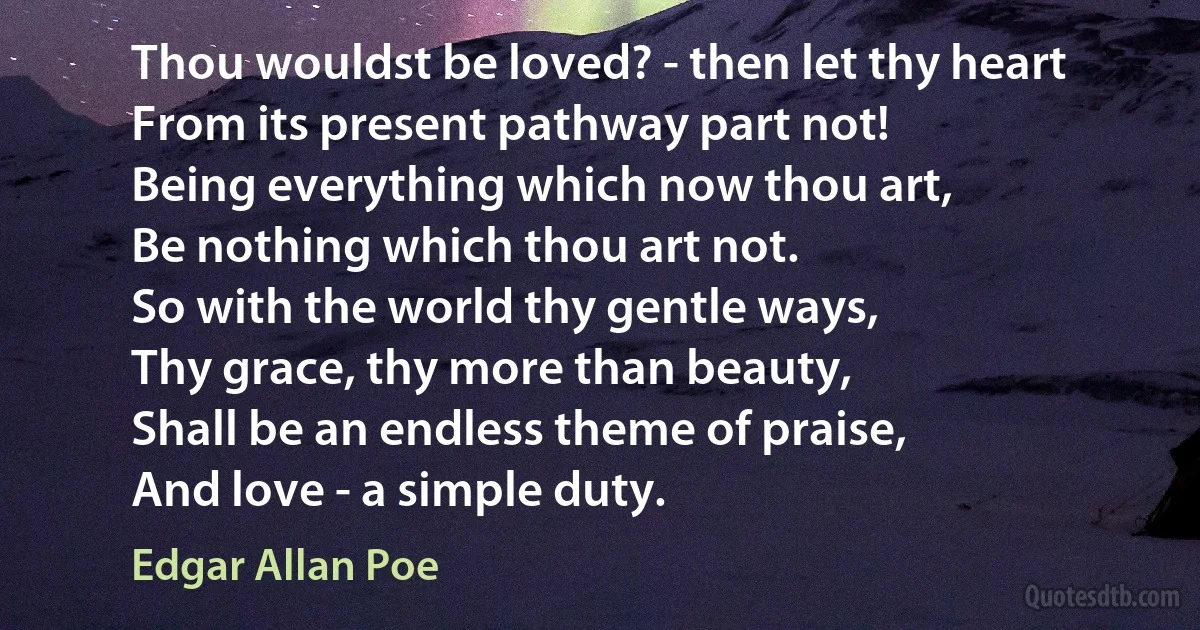 Thou wouldst be loved? - then let thy heart
From its present pathway part not!
Being everything which now thou art,
Be nothing which thou art not.
So with the world thy gentle ways,
Thy grace, thy more than beauty,
Shall be an endless theme of praise,
And love - a simple duty. (Edgar Allan Poe)