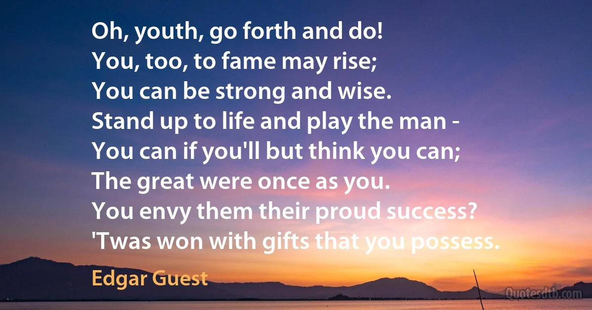 Oh, youth, go forth and do!
You, too, to fame may rise;
You can be strong and wise.
Stand up to life and play the man -
You can if you'll but think you can;
The great were once as you.
You envy them their proud success?
'Twas won with gifts that you possess. (Edgar Guest)