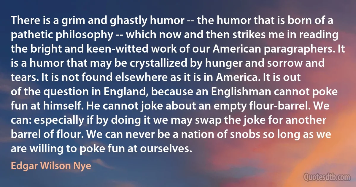 There is a grim and ghastly humor -- the humor that is born of a pathetic philosophy -- which now and then strikes me in reading the bright and keen-witted work of our American paragraphers. It is a humor that may be crystallized by hunger and sorrow and tears. It is not found elsewhere as it is in America. It is out of the question in England, because an Englishman cannot poke fun at himself. He cannot joke about an empty flour-barrel. We can: especially if by doing it we may swap the joke for another barrel of flour. We can never be a nation of snobs so long as we are willing to poke fun at ourselves. (Edgar Wilson Nye)