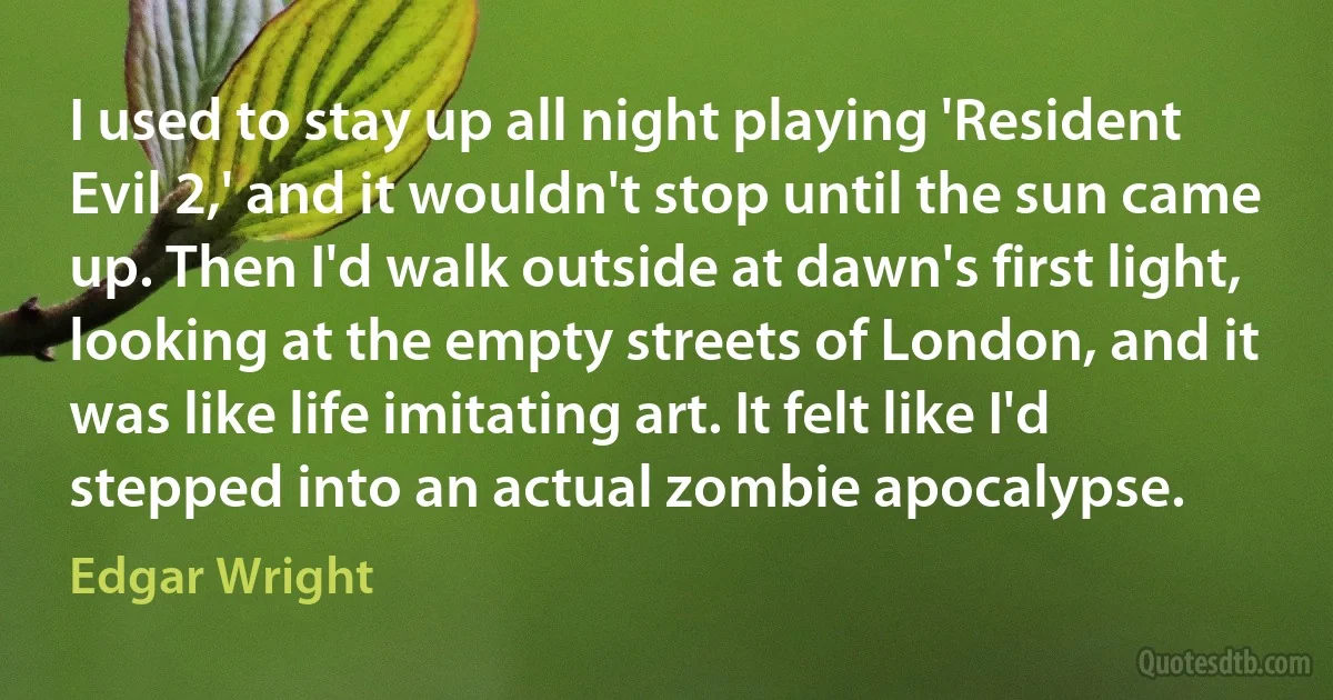 I used to stay up all night playing 'Resident Evil 2,' and it wouldn't stop until the sun came up. Then I'd walk outside at dawn's first light, looking at the empty streets of London, and it was like life imitating art. It felt like I'd stepped into an actual zombie apocalypse. (Edgar Wright)