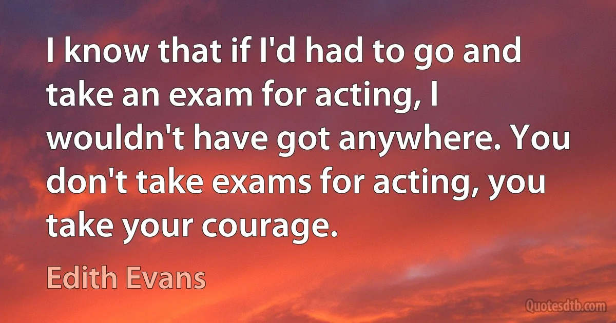 I know that if I'd had to go and take an exam for acting, I wouldn't have got anywhere. You don't take exams for acting, you take your courage. (Edith Evans)