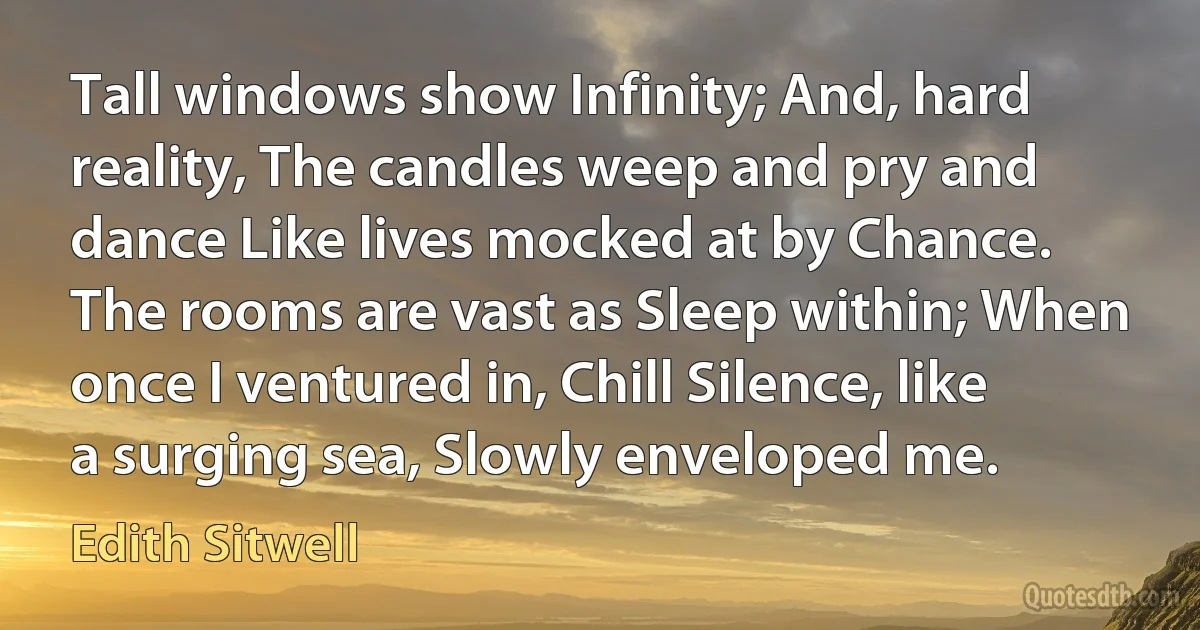 Tall windows show Infinity; And, hard reality, The candles weep and pry and dance Like lives mocked at by Chance. The rooms are vast as Sleep within; When once I ventured in, Chill Silence, like a surging sea, Slowly enveloped me. (Edith Sitwell)