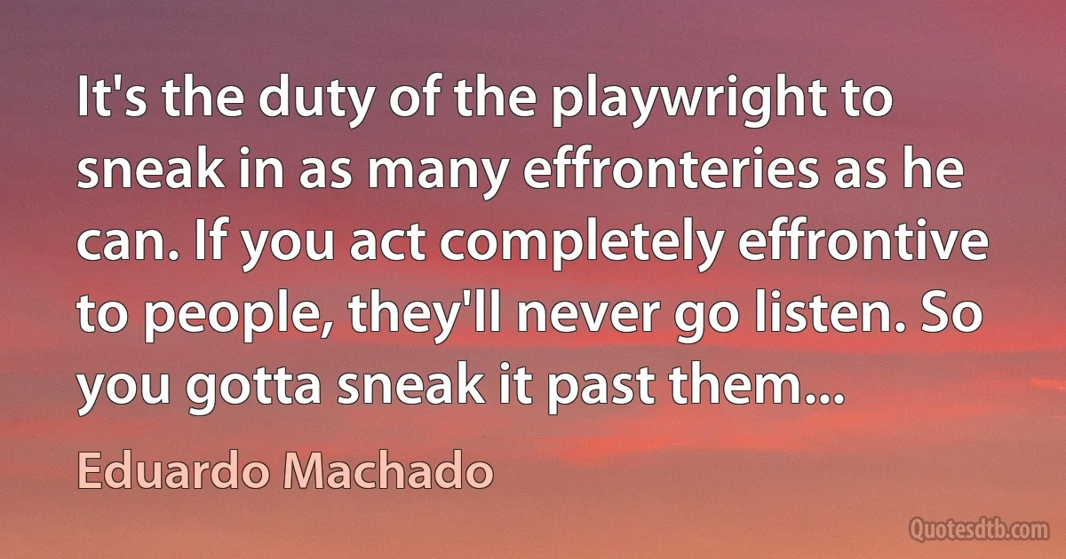 It's the duty of the playwright to sneak in as many effronteries as he can. If you act completely effrontive to people, they'll never go listen. So you gotta sneak it past them... (Eduardo Machado)