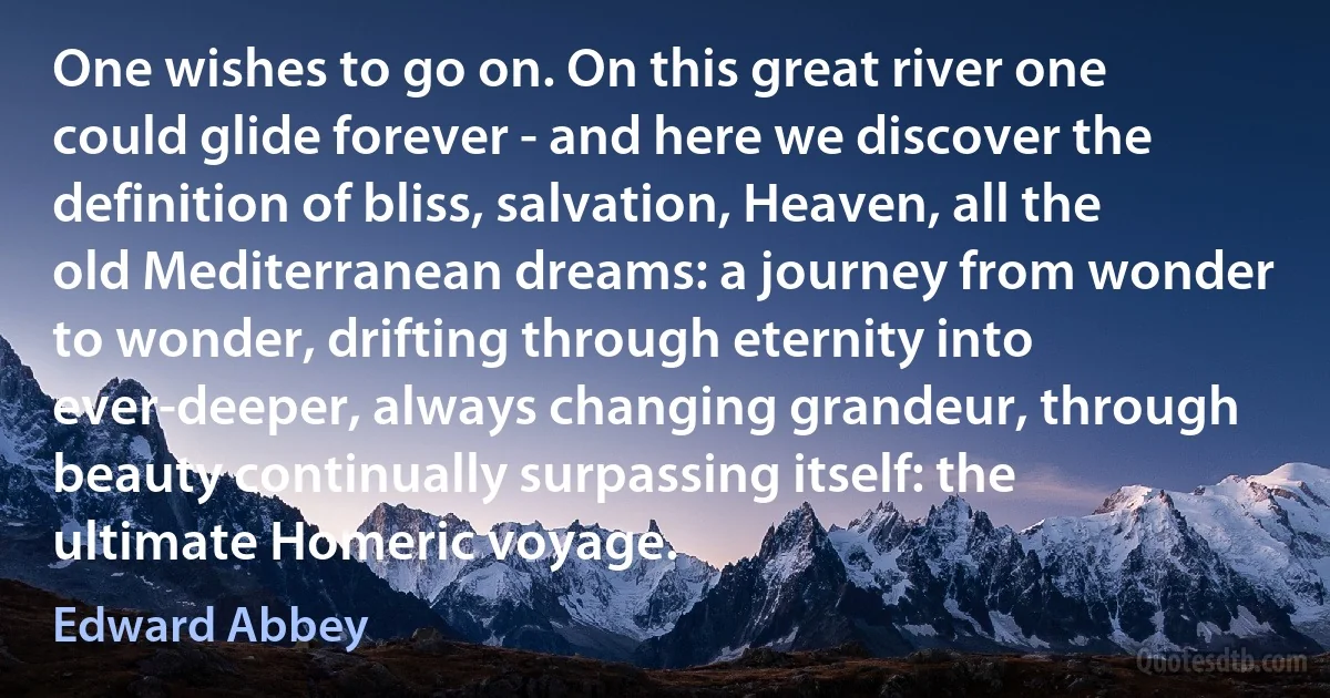 One wishes to go on. On this great river one could glide forever - and here we discover the definition of bliss, salvation, Heaven, all the old Mediterranean dreams: a journey from wonder to wonder, drifting through eternity into ever-deeper, always changing grandeur, through beauty continually surpassing itself: the ultimate Homeric voyage. (Edward Abbey)