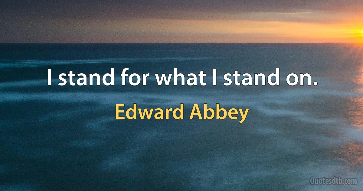 I stand for what I stand on. (Edward Abbey)