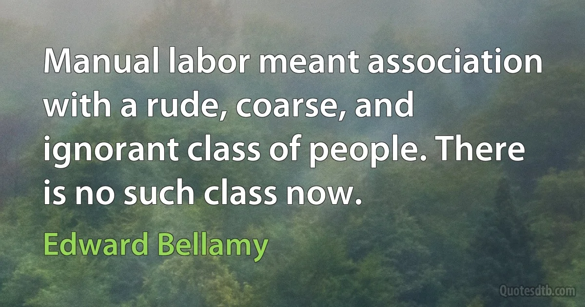 Manual labor meant association with a rude, coarse, and ignorant class of people. There is no such class now. (Edward Bellamy)