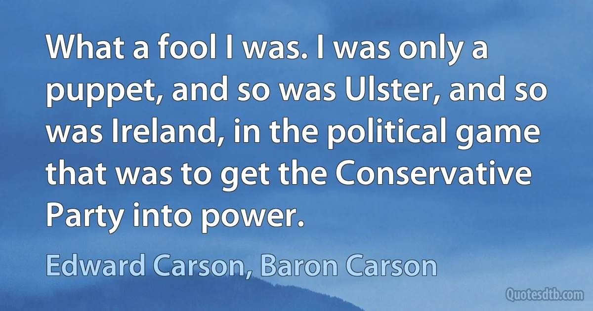 What a fool I was. I was only a puppet, and so was Ulster, and so was Ireland, in the political game that was to get the Conservative Party into power. (Edward Carson, Baron Carson)