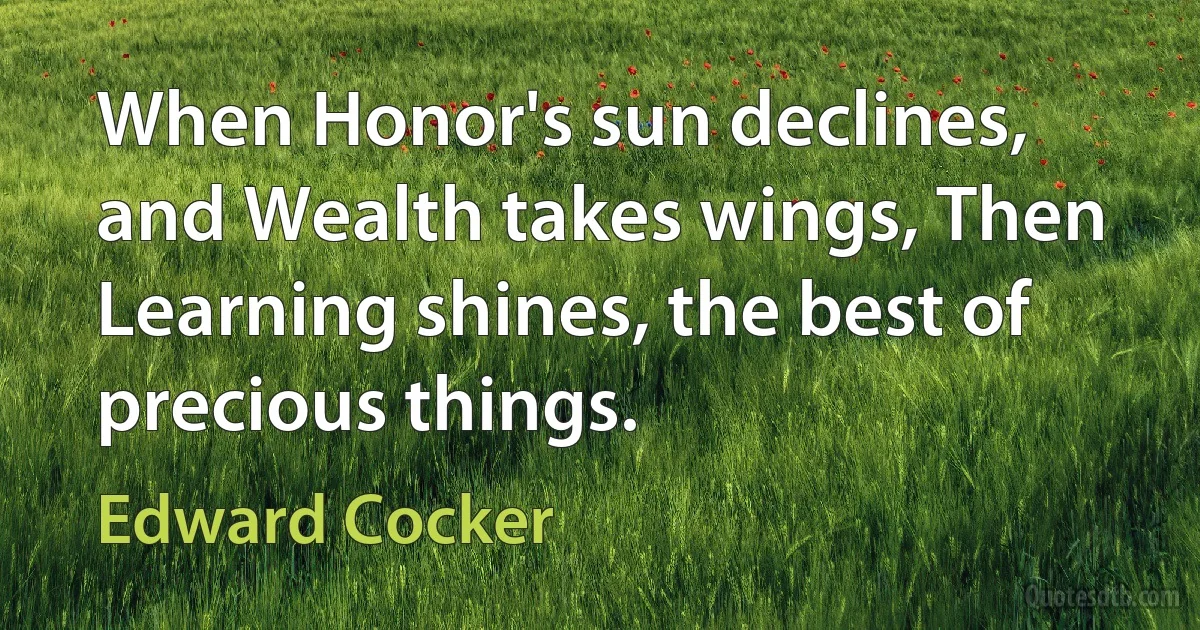 When Honor's sun declines, and Wealth takes wings, Then Learning shines, the best of precious things. (Edward Cocker)