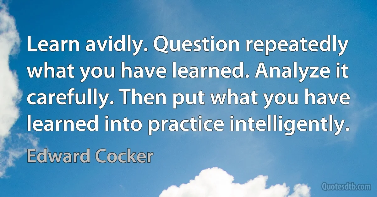 Learn avidly. Question repeatedly what you have learned. Analyze it carefully. Then put what you have learned into practice intelligently. (Edward Cocker)