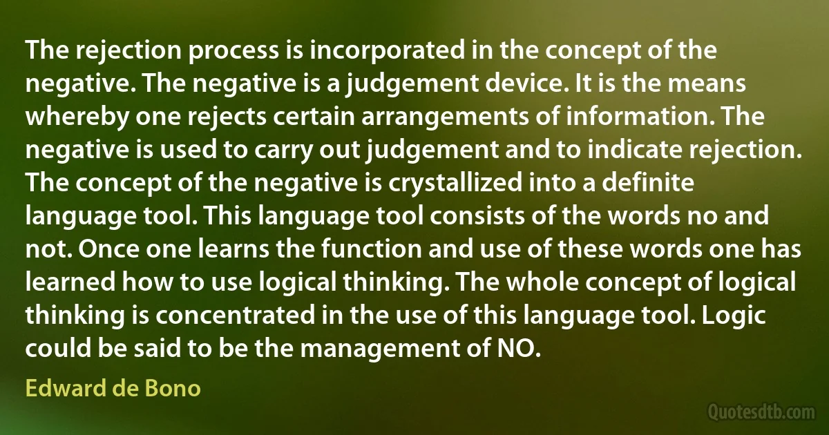 The rejection process is incorporated in the concept of the negative. The negative is a judgement device. It is the means whereby one rejects certain arrangements of information. The negative is used to carry out judgement and to indicate rejection. The concept of the negative is crystallized into a definite language tool. This language tool consists of the words no and not. Once one learns the function and use of these words one has learned how to use logical thinking. The whole concept of logical thinking is concentrated in the use of this language tool. Logic could be said to be the management of NO. (Edward de Bono)