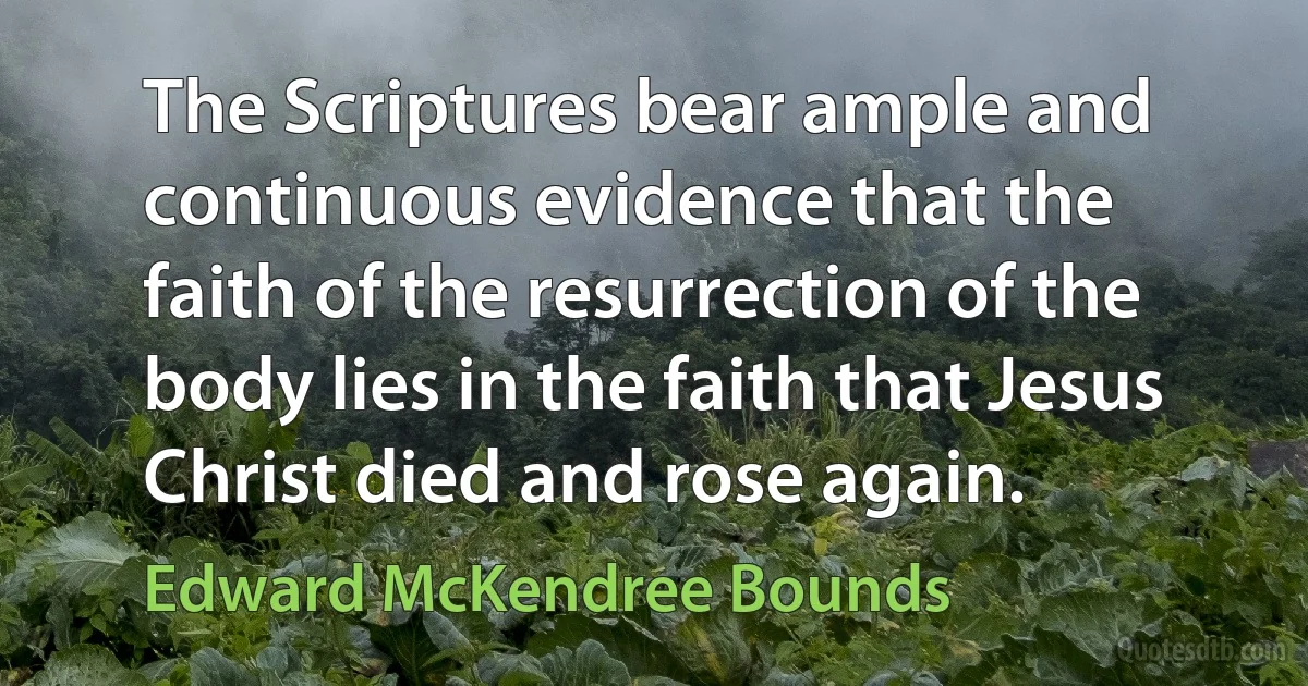 The Scriptures bear ample and continuous evidence that the faith of the resurrection of the body lies in the faith that Jesus Christ died and rose again. (Edward McKendree Bounds)