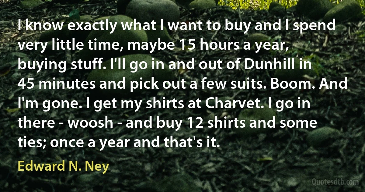 I know exactly what I want to buy and I spend very little time, maybe 15 hours a year, buying stuff. I'll go in and out of Dunhill in 45 minutes and pick out a few suits. Boom. And I'm gone. I get my shirts at Charvet. I go in there - woosh - and buy 12 shirts and some ties; once a year and that's it. (Edward N. Ney)