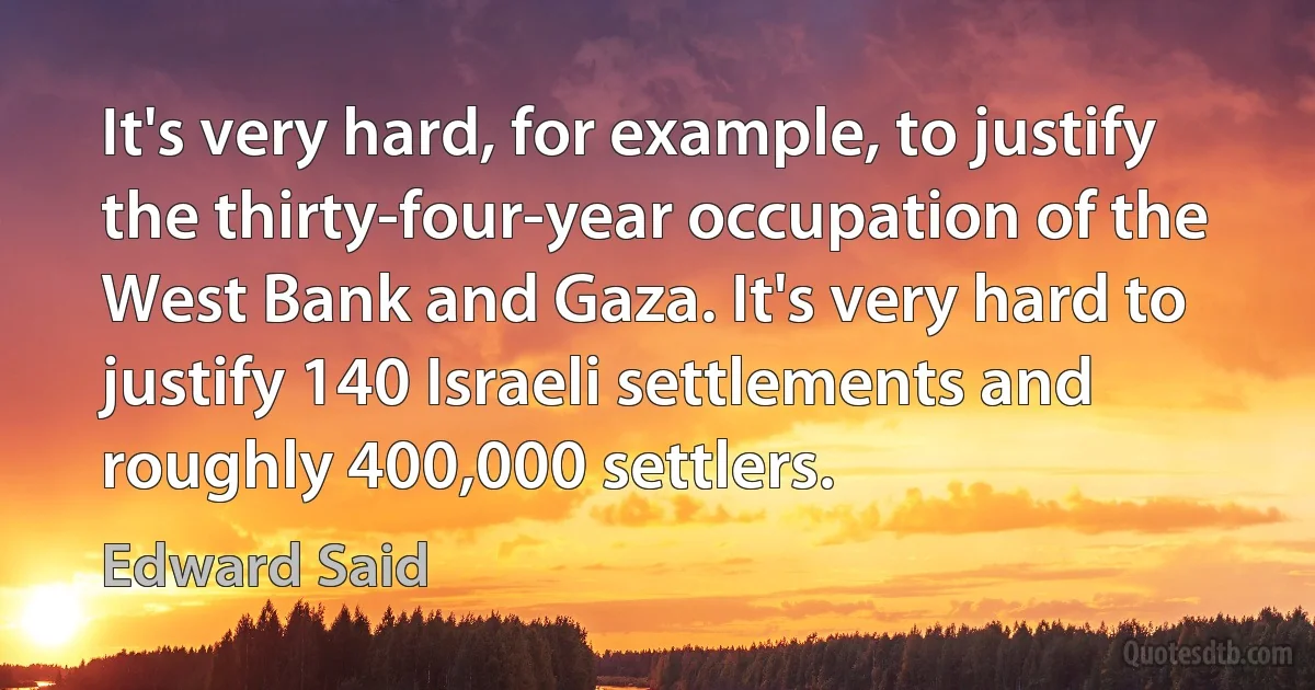 It's very hard, for example, to justify the thirty-four-year occupation of the West Bank and Gaza. It's very hard to justify 140 Israeli settlements and roughly 400,000 settlers. (Edward Said)